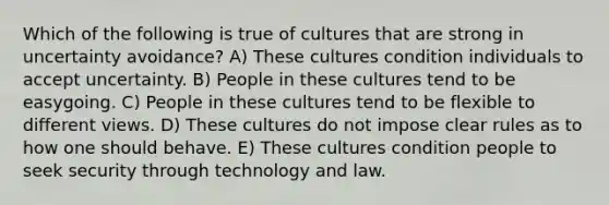 Which of the following is true of cultures that are strong in uncertainty avoidance? A) These cultures condition individuals to accept uncertainty. B) People in these cultures tend to be easygoing. C) People in these cultures tend to be flexible to different views. D) These cultures do not impose clear rules as to how one should behave. E) These cultures condition people to seek security through technology and law.