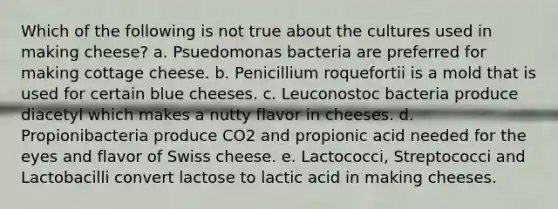 Which of the following is not true about the cultures used in making cheese? a. Psuedomonas bacteria are preferred for making cottage cheese. b. Penicillium roquefortii is a mold that is used for certain blue cheeses. c. Leuconostoc bacteria produce diacetyl which makes a nutty flavor in cheeses. d. Propionibacteria produce CO2 and propionic acid needed for the eyes and flavor of Swiss cheese. e. Lactococci, Streptococci and Lactobacilli convert lactose to lactic acid in making cheeses.