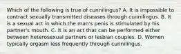 Which of the following is true of cunnilingus? A. It is impossible to contract sexually transmitted diseases through cunnilingus. B. It is a sexual act in which the man's penis is stimulated by his partner's mouth. C. It is an act that can be performed either between heterosexual partners or lesbian couples. D. Women typically orgasm less frequently through cunnilingus.