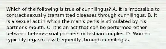 Which of the following is true of cunnilingus? A. It is impossible to contract sexually transmitted diseases through cunnilingus. B. It is a sexual act in which the man's penis is stimulated by his partner's mouth. C. It is an act that can be performed either between heterosexual partners or lesbian couples. D. Women typically orgasm less frequently through cunnilingus.