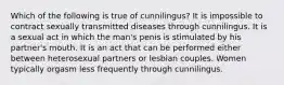 Which of the following is true of cunnilingus? It is impossible to contract sexually transmitted diseases through cunnilingus. It is a sexual act in which the man's penis is stimulated by his partner's mouth. It is an act that can be performed either between heterosexual partners or lesbian couples. Women typically orgasm less frequently through cunnilingus.