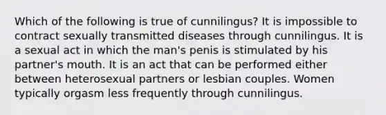 Which of the following is true of cunnilingus? It is impossible to contract sexually transmitted diseases through cunnilingus. It is a sexual act in which the man's penis is stimulated by his partner's mouth. It is an act that can be performed either between heterosexual partners or lesbian couples. Women typically orgasm less frequently through cunnilingus.