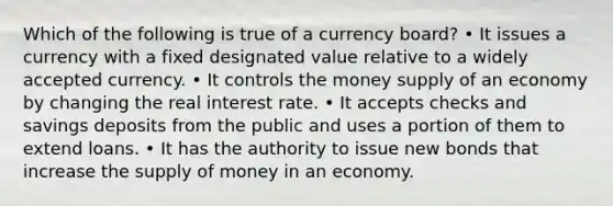 Which of the following is true of a currency board? • It issues a currency with a fixed designated value relative to a widely accepted currency. • It controls the money supply of an economy by changing the real interest rate. • It accepts checks and savings deposits from the public and uses a portion of them to extend loans. • It has the authority to issue new bonds that increase the supply of money in an economy.