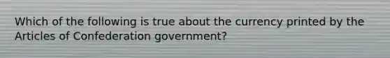 Which of the following is true about the currency printed by the Articles of Confederation government?