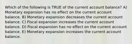 Which of the following is TRUE of the current account balance? A) Monetary expansion has no effect on the current account balance. B) Monetary expansion decreases the current account balance. C) Fiscal expansion increases the current account balance. D) Fiscal expansion has no effect on the current account balance. E) Monetary expansion increases the current account balance.