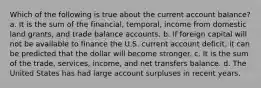 Which of the following is true about the current account balance? a. It is the sum of the financial, temporal, income from domestic land grants, and trade balance accounts. b. If foreign capital will not be available to finance the U.S. current account deficit, it can be predicted that the dollar will become stronger. c. It is the sum of the trade, services, income, and net transfers balance. d. The United States has had large account surpluses in recent years.