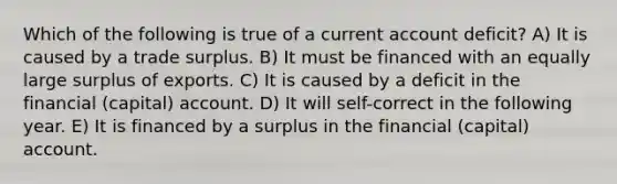 Which of the following is true of a current account deficit? A) It is caused by a trade surplus. B) It must be financed with an equally large surplus of exports. C) It is caused by a deficit in the financial (capital) account. D) It will self-correct in the following year. E) It is financed by a surplus in the financial (capital) account.