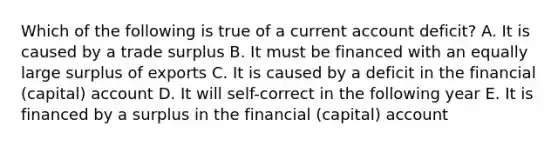 Which of the following is true of a current account deficit? A. It is caused by a trade surplus B. It must be financed with an equally large surplus of exports C. It is caused by a deficit in the financial (capital) account D. It will self-correct in the following year E. It is financed by a surplus in the financial (capital) account