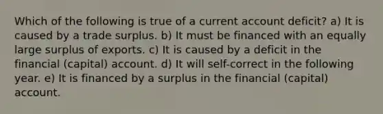 Which of the following is true of a current account deficit? a) It is caused by a trade surplus. b) It must be financed with an equally large surplus of exports. c) It is caused by a deficit in the financial (capital) account. d) It will self-correct in the following year. e) It is financed by a surplus in the financial (capital) account.