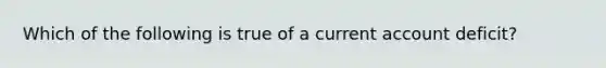 Which of the following is true of a current account deficit?