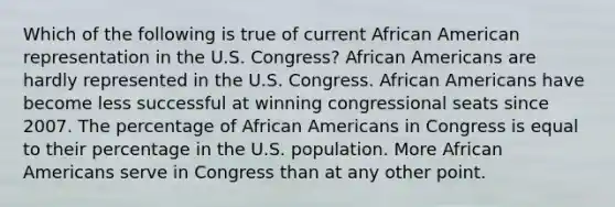 Which of the following is true of current African American representation in the U.S. Congress? African Americans are hardly represented in the U.S. Congress. African Americans have become less successful at winning congressional seats since 2007. The percentage of African Americans in Congress is equal to their percentage in the U.S. population. More African Americans serve in Congress than at any other point.