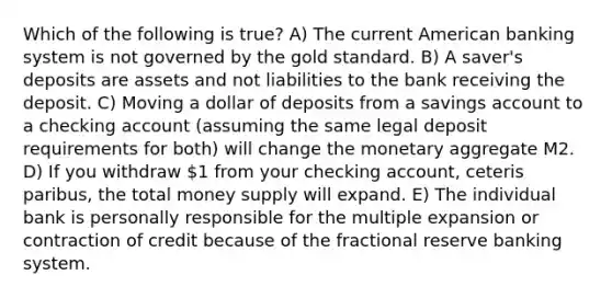 Which of the following is true? A) The current American banking system is not governed by the gold standard. B) A saver's deposits are assets and not liabilities to the bank receiving the deposit. C) Moving a dollar of deposits from a savings account to a checking account (assuming the same legal deposit requirements for both) will change the monetary aggregate M2. D) If you withdraw 1 from your checking account, ceteris paribus, the total money supply will expand. E) The individual bank is personally responsible for the multiple expansion or contraction of credit because of the fractional reserve banking system.