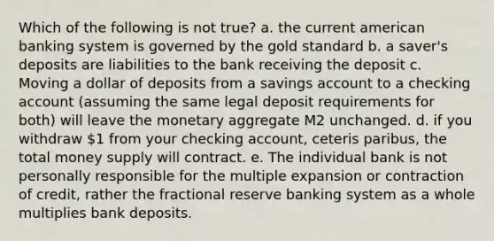 Which of the following is not true? a. the current american banking system is governed by the gold standard b. a saver's deposits are liabilities to the bank receiving the deposit c. Moving a dollar of deposits from a savings account to a checking account (assuming the same legal deposit requirements for both) will leave the monetary aggregate M2 unchanged. d. if you withdraw 1 from your checking account, ceteris paribus, the total money supply will contract. e. The individual bank is not personally responsible for the multiple expansion or contraction of credit, rather the fractional reserve banking system as a whole multiplies bank deposits.