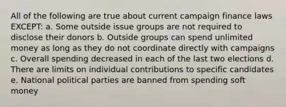 All of the following are true about current campaign finance laws EXCEPT: a. Some outside issue groups are not required to disclose their donors b. Outside groups can spend unlimited money as long as they do not coordinate directly with campaigns c. Overall spending decreased in each of the last two elections d. There are limits on individual contributions to specific candidates e. National political parties are banned from spending soft money