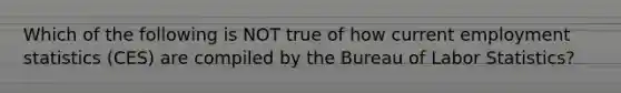 Which of the following is NOT true of how current employment statistics (CES) are compiled by the Bureau of Labor Statistics?
