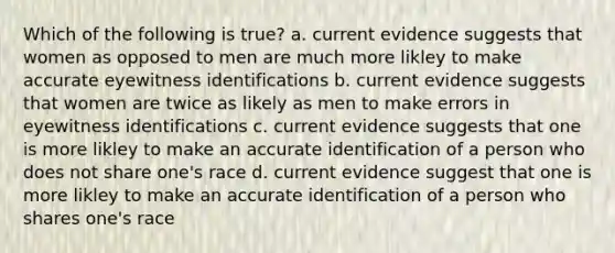 Which of the following is true? a. current evidence suggests that women as opposed to men are much more likley to make accurate eyewitness identifications b. current evidence suggests that women are twice as likely as men to make errors in eyewitness identifications c. current evidence suggests that one is more likley to make an accurate identification of a person who does not share one's race d. current evidence suggest that one is more likley to make an accurate identification of a person who shares one's race