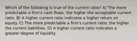 Which of the following is true of the current ratio? A) The more predictable a firm's cash flows, the higher the acceptable current ratio. B) A higher current ratio indicates a higher return on equity. C) The more predictable a firm's current ratio, the higher the current liabilities. D) A higher current ratio indicates a greater degree of liquidity