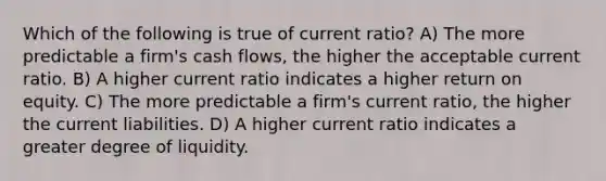 Which of the following is true of current ratio? A) The more predictable a firm's cash flows, the higher the acceptable current ratio. B) A higher current ratio indicates a higher return on equity. C) The more predictable a firm's current ratio, the higher the current liabilities. D) A higher current ratio indicates a greater degree of liquidity.