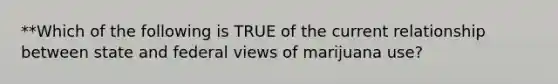 **Which of the following is TRUE of the current relationship between state and federal views of marijuana use?