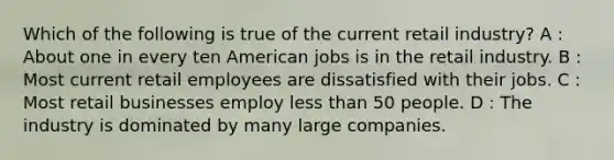 Which of the following is true of the current retail industry? A : About one in every ten American jobs is in the retail industry. B : Most current retail employees are dissatisfied with their jobs. C : Most retail businesses employ <a href='https://www.questionai.com/knowledge/k7BtlYpAMX-less-than' class='anchor-knowledge'>less than</a> 50 people. D : The industry is dominated by many large companies.