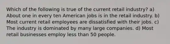 Which of the following is true of the current retail industry? a) About one in every ten American jobs is in the retail industry. b) Most current retail employees are dissatisfied with their jobs. c) The industry is dominated by many large companies. d) Most retail businesses employ less than 50 people.