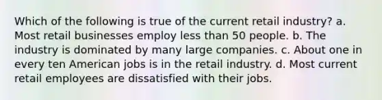 Which of the following is true of the current retail industry? a. Most retail businesses employ less than 50 people. b. The industry is dominated by many large companies. c. About one in every ten American jobs is in the retail industry. d. Most current retail employees are dissatisfied with their jobs.