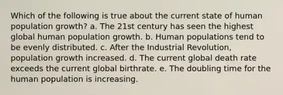 Which of the following is true about the current state of human population growth? a. The 21st century has seen the highest global human population growth. b. Human populations tend to be evenly distributed. c. After the Industrial Revolution, population growth increased. d. The current global death rate exceeds the current global birthrate. e. The doubling time for the human population is increasing.