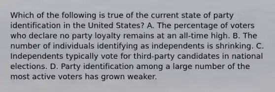 Which of the following is true of the current state of party identification in the United States? A. The percentage of voters who declare no party loyalty remains at an all-time high. B. The number of individuals identifying as independents is shrinking. C. Independents typically vote for third-party candidates in national elections. D. Party identification among a large number of the most active voters has grown weaker.