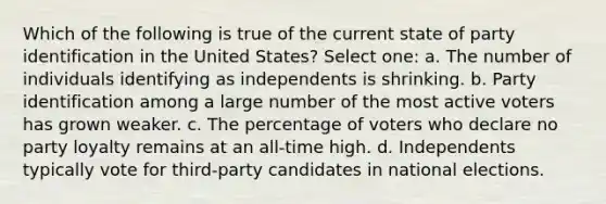 Which of the following is true of the current state of party identification in the United States? Select one: a. The number of individuals identifying as independents is shrinking. b. Party identification among a large number of the most active voters has grown weaker. c. The percentage of voters who declare no party loyalty remains at an all-time high. d. Independents typically vote for third-party candidates in national elections.