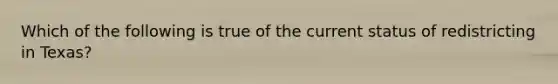 Which of the following is true of the current status of redistricting in Texas?