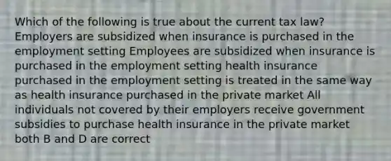 Which of the following is true about the current tax law? Employers are subsidized when insurance is purchased in the employment setting Employees are subsidized when insurance is purchased in the employment setting health insurance purchased in the employment setting is treated in the same way as health insurance purchased in the private market All individuals not covered by their employers receive government subsidies to purchase health insurance in the private market both B and D are correct