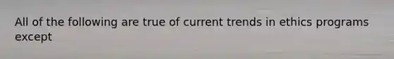 All of the following are true of current trends in ethics programs except