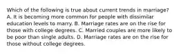 Which of the following is true about current trends in marriage? A. It is becoming more common for people with dissimilar education levels to marry. B. Marriage rates are on the rise for those with college degrees. C. Married couples are more likely to be poor than single adults. D. Marriage rates are on the rise for those without college degrees.