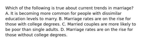 Which of the following is true about current trends in marriage? A. It is becoming more common for people with dissimilar education levels to marry. B. Marriage rates are on the rise for those with college degrees. C. Married couples are more likely to be poor than single adults. D. Marriage rates are on the rise for those without college degrees.