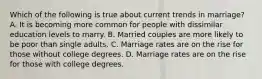 Which of the following is true about current trends in marriage? A. It is becoming more common for people with dissimilar education levels to marry. B. Married couples are more likely to be poor than single adults. C. Marriage rates are on the rise for those without college degrees. D. Marriage rates are on the rise for those with college degrees.