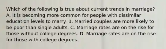 Which of the following is true about current trends in marriage? A. It is becoming more common for people with dissimilar education levels to marry. B. Married couples are more likely to be poor than single adults. C. Marriage rates are on the rise for those without college degrees. D. Marriage rates are on the rise for those with college degrees.