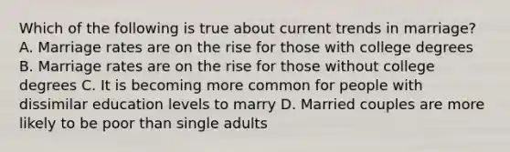 Which of the following is true about current trends in marriage? A. Marriage rates are on the rise for those with college degrees B. Marriage rates are on the rise for those without college degrees C. It is becoming more common for people with dissimilar education levels to marry D. Married couples are more likely to be poor than single adults