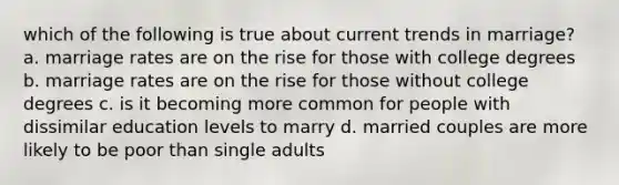 which of the following is true about current trends in marriage? a. marriage rates are on the rise for those with college degrees b. marriage rates are on the rise for those without college degrees c. is it becoming more common for people with dissimilar education levels to marry d. married couples are more likely to be poor than single adults