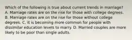 Which of the following is true about current trends in marriage? A. Marriage rates are on the rise for those with college degrees. B. Marriage rates are on the rise for those without college degrees. C. It is becoming more common for people with dissimilar education levels to marry. D. Married couples are more likely to be poor than single adults.