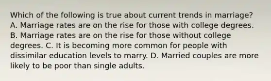 Which of the following is true about current trends in marriage? A. Marriage rates are on the rise for those with college degrees. B. Marriage rates are on the rise for those without college degrees. C. It is becoming more common for people with dissimilar education levels to marry. D. Married couples are more likely to be poor than single adults.