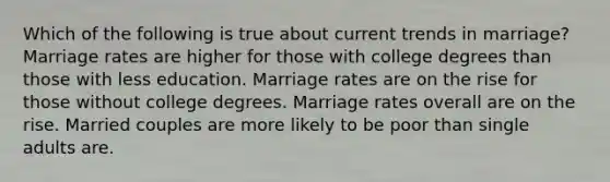 Which of the following is true about current trends in marriage? Marriage rates are higher for those with college degrees than those with less education. Marriage rates are on the rise for those without college degrees. Marriage rates overall are on the rise. Married couples are more likely to be poor than single adults are.