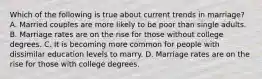 Which of the following is true about current trends in marriage? A. Married couples are more likely to be poor than single adults. B. Marriage rates are on the rise for those without college degrees. C. It is becoming more common for people with dissimilar education levels to marry. D. Marriage rates are on the rise for those with college degrees.