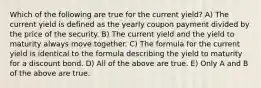 Which of the following are true for the current yield? A) The current yield is defined as the yearly coupon payment divided by the price of the security. B) The current yield and the yield to maturity always move together. C) The formula for the current yield is identical to the formula describing the yield to maturity for a discount bond. D) All of the above are true. E) Only A and B of the above are true.