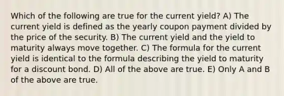 Which of the following are true for the current yield? A) The current yield is defined as the yearly coupon payment divided by the price of the security. B) The current yield and the yield to maturity always move together. C) The formula for the current yield is identical to the formula describing the yield to maturity for a discount bond. D) All of the above are true. E) Only A and B of the above are true.