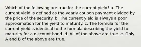 Which of the following are true for the current yield? a. The current yield is defined as the yearly coupon payment divided by the price of the security. b. The current yield is always a poor approximation for the yield to maturity. c. The formula for the current yield is identical to the formula describing the yield to maturity for a discount bond. d. All of the above are true. e. Only A and B of the above are true.