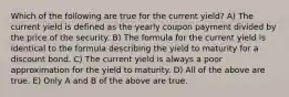 Which of the following are true for the current yield? A) The current yield is defined as the yearly coupon payment divided by the price of the security. B) The formula for the current yield is identical to the formula describing the yield to maturity for a discount bond. C) The current yield is always a poor approximation for the yield to maturity. D) All of the above are true. E) Only A and B of the above are true.