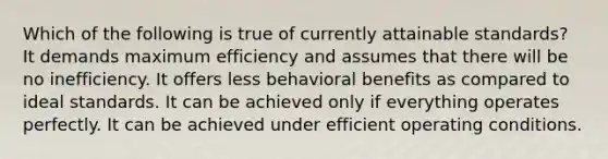 Which of the following is true of currently attainable standards? It demands maximum efficiency and assumes that there will be no inefficiency. It offers less behavioral benefits as compared to ideal standards. It can be achieved only if everything operates perfectly. It can be achieved under efficient operating conditions.