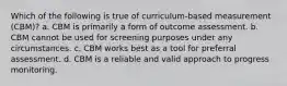 Which of the following is true of curriculum-based measurement (CBM)? a. CBM is primarily a form of outcome assessment. b. CBM cannot be used for screening purposes under any circumstances. c. CBM works best as a tool for preferral assessment. d. CBM is a reliable and valid approach to progress monitoring.