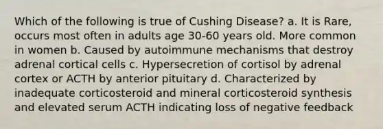 Which of the following is true of Cushing Disease? a. It is Rare, occurs most often in adults age 30-60 years old. More common in women b. Caused by autoimmune mechanisms that destroy adrenal cortical cells c. Hypersecretion of cortisol by adrenal cortex or ACTH by anterior pituitary d. Characterized by inadequate corticosteroid and mineral corticosteroid synthesis and elevated serum ACTH indicating loss of negative feedback