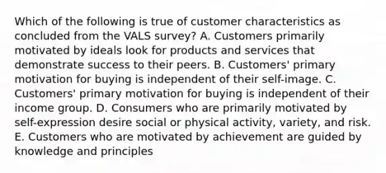 Which of the following is true of customer characteristics as concluded from the VALS survey? A. Customers primarily motivated by ideals look for products and services that demonstrate success to their peers. B. Customers' primary motivation for buying is independent of their self-image. C. Customers' primary motivation for buying is independent of their income group. D. Consumers who are primarily motivated by self-expression desire social or physical activity, variety, and risk. E. Customers who are motivated by achievement are guided by knowledge and principles